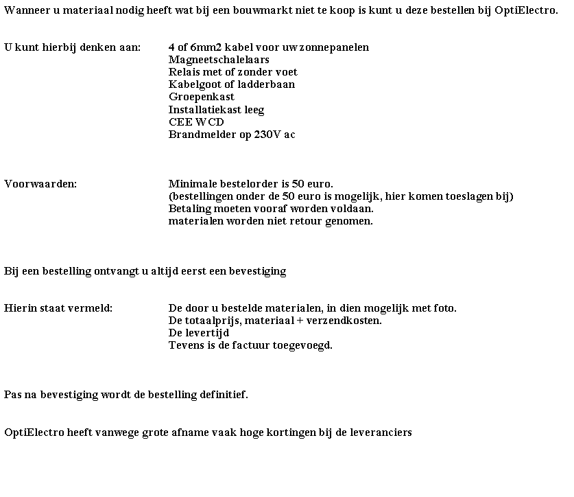 Tekstvak: Wanneer u materiaal nodig heeft wat bij een bouwmarkt niet te koop is kunt u deze bestellen bij OptiElectro.U kunt hierbij denken aan:	4 of 6mm2 kabel voor uw zonnepanelen					Magneetschalelaars					Relais met of zonder voet					Kabelgoot of ladderbaan					Groepenkast					Installatiekast leeg					CEE WCD					Brandmelder op 230V acVoorwaarden:			Minimale bestelorder is 50 euro.					(bestellingen onder de 50 euro is mogelijk, hier komen toeslagen bij)					Betaling moeten vooraf worden voldaan.					materialen worden niet retour genomen.Bij een bestelling ontvangt u altijd eerst een bevestigingHierin staat vermeld:		De door u bestelde materialen, in dien mogelijk met foto.					De totaalprijs, materiaal + verzendkosten.					De levertijd					Tevens is de factuur toegevoegd.				Pas na bevestiging wordt de bestelling definitief.OptiElectro heeft vanwege grote afname vaak hoge kortingen bij de leveranciers