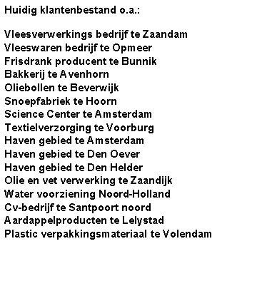 Tekstvak: Huidig klantenbestand o.a.:Vleesverwerkings bedrijf te ZaandamVleeswaren bedrijf te OpmeerFrisdrank producent te BunnikBakkerij te AvenhornOliebollen te BeverwijkSnoepfabriek te HoornScience Center te AmsterdamTextielverzorging te VoorburgHaven gebied te AmsterdamHaven gebied te Den OeverHaven gebied te Den HelderOlie en vet verwerking te ZaandijkWater voorziening Noord-HollandCv-bedrijf te Santpoort noordAardappelproducten te LelystadPlastic verpakkingsmateriaal te Volendam